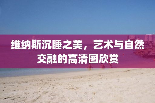 维纳斯沉睡之美，艺术与自然交融的高清图欣赏