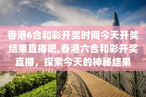 香港6合和彩开奖时间今天开奖结果直播吧,香港六合和彩开奖直播，探索今天的神秘结果