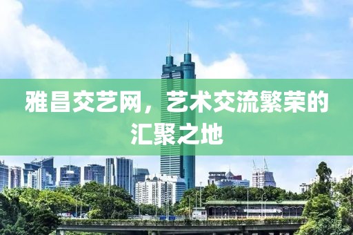 雅昌交艺网，艺术交流繁荣的汇聚之地
