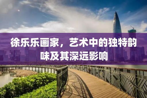 徐乐乐画家，艺术中的独特韵味及其深远影响