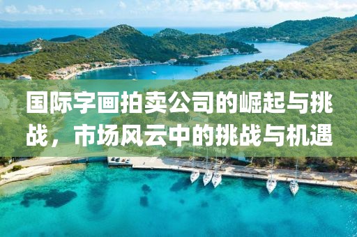 国际字画拍卖公司的崛起与挑战，市场风云中的挑战与机遇