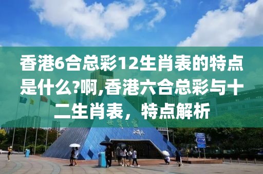 香港6合总彩12生肖表的特点是什么?啊,香港六合总彩与十二生肖表，特点解析