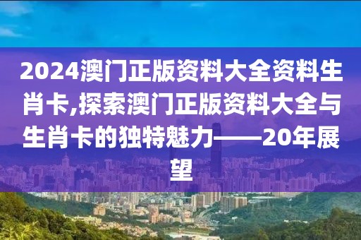 2024澳门正版资料大全资料生肖卡,探索澳门正版资料大全与生肖卡的独特魅力——20年展望