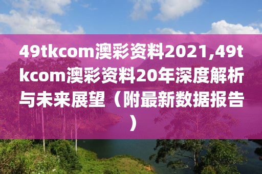 49tkcom澳彩资料2021,49tkcom澳彩资料20年深度解析与未来展望（附最新数据报告）