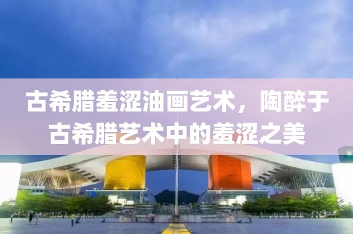 古希腊羞涩油画艺术，陶醉于古希腊艺术中的羞涩之美