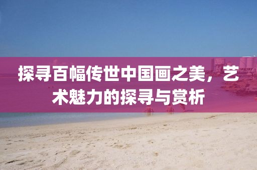 探寻百幅传世中国画之美，艺术魅力的探寻与赏析