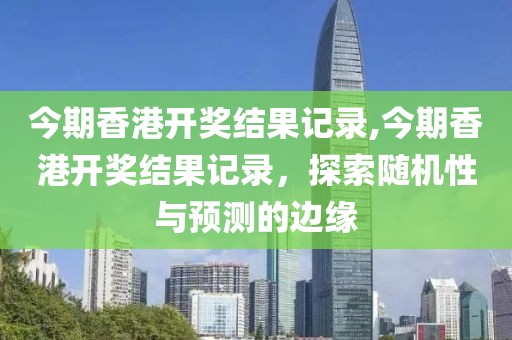 今期香港开奖结果记录,今期香港开奖结果记录，探索随机性与预测的边缘
