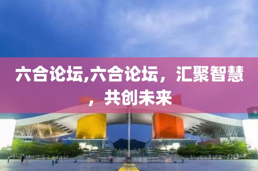 六合论坛,六合论坛，汇聚智慧，共创未来