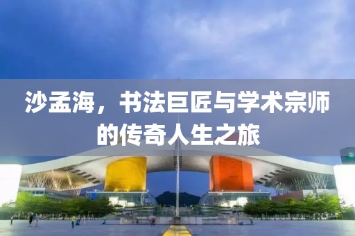 沙孟海，书法巨匠与学术宗师的传奇人生之旅
