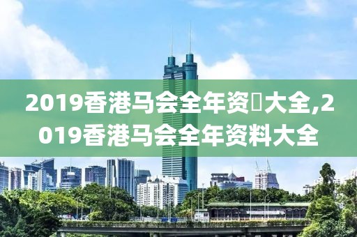 2019香港马会全年资枓大全,2019香港马会全年资料大全