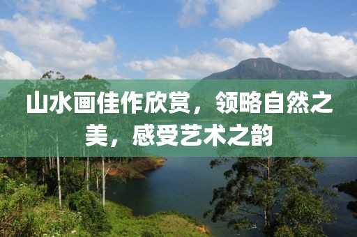 山水画佳作欣赏，领略自然之美，感受艺术之韵