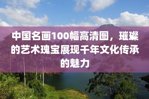 中国名画100幅高清图，璀璨的艺术瑰宝展现千年文化传承的魅力