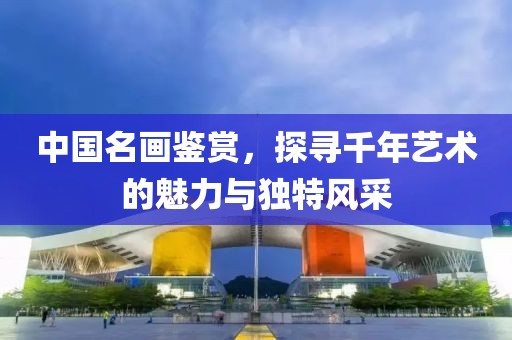 中国名画鉴赏，探寻千年艺术的魅力与独特风采