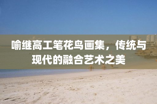 喻继高工笔花鸟画集，传统与现代的融合艺术之美