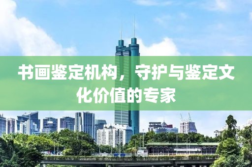 书画鉴定机构，守护与鉴定文化价值的专家