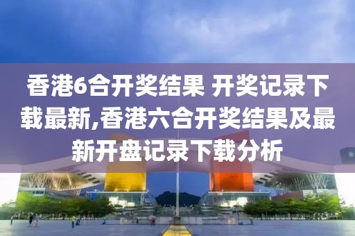 香港6合开奖结果 开奖记录下载最新,香港六合开奖结果及最新开盘记录下载分析