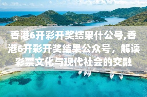 香港6开彩开奖结果什公号,香港6开彩开奖结果公众号，解读彩票文化与现代社会的交融
