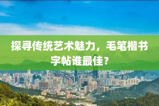 探寻传统艺术魅力，毛笔楷书字帖谁最佳？