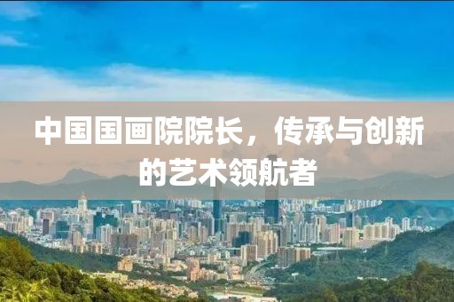 中国国画院院长，传承与创新的艺术领航者