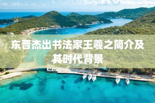 东晋杰出书法家王羲之简介及其时代背景