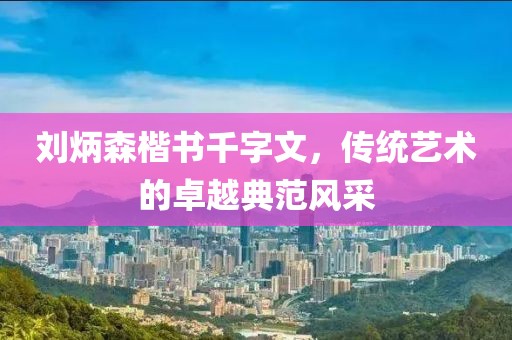 刘炳森楷书千字文，传统艺术的卓越典范风采