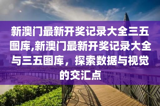 新澳门最新开奖记录大全三五图库,新澳门最新开奖记录大全与三五图库，探索数据与视觉的交汇点