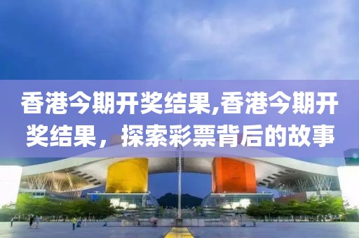 香港今期开奖结果,香港今期开奖结果，探索彩票背后的故事