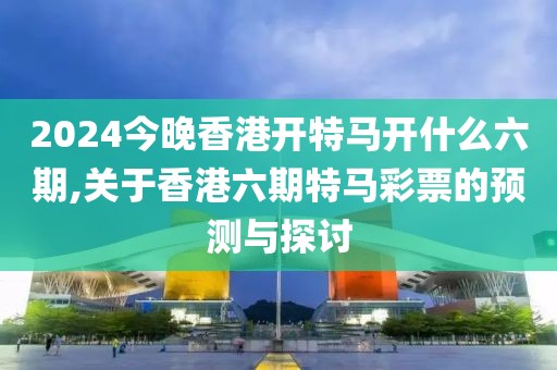 2024今晚香港开特马开什么六期,关于香港六期特马彩票的预测与探讨