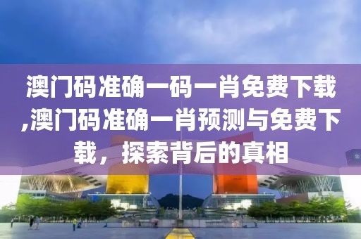 澳门码准确一码一肖免费下载,澳门码准确一肖预测与免费下载，探索背后的真相