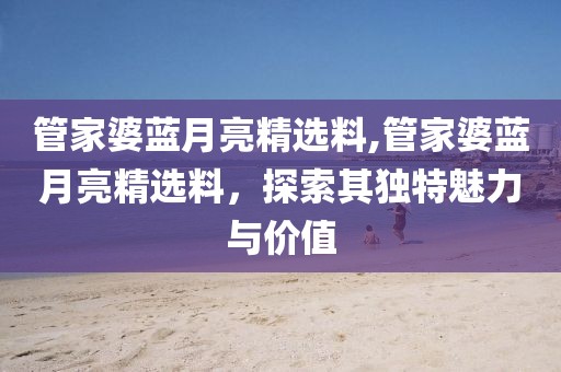 管家婆蓝月亮精选料,管家婆蓝月亮精选料，探索其独特魅力与价值