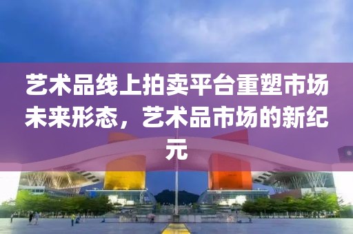 艺术品线上拍卖平台重塑市场未来形态，艺术品市场的新纪元