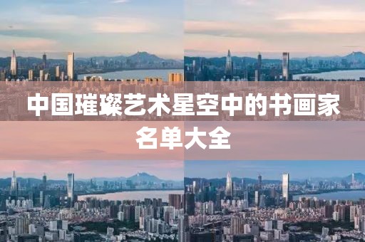 中国璀璨艺术星空中的书画家名单大全