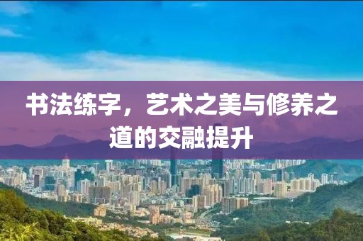 书法练字，艺术之美与修养之道的交融提升
