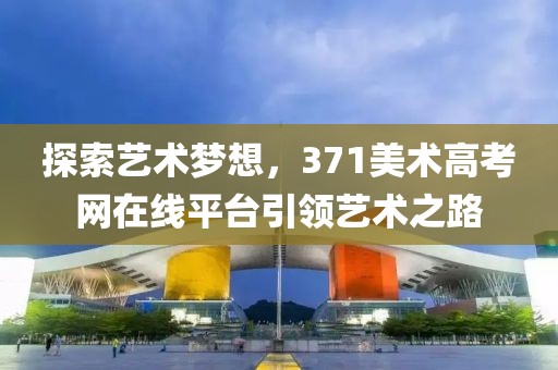 探索艺术梦想，371美术高考网在线平台引领艺术之路