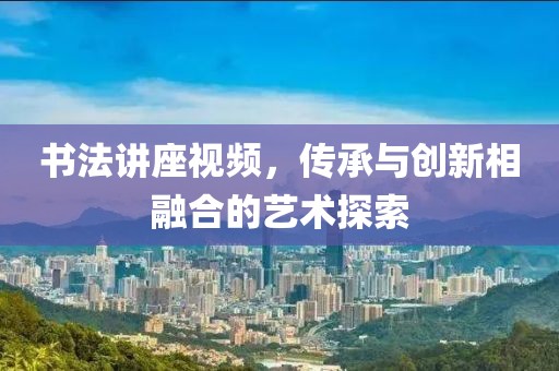 书法讲座视频，传承与创新相融合的艺术探索