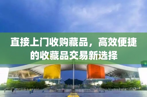 直接上门收购藏品，高效便捷的收藏品交易新选择