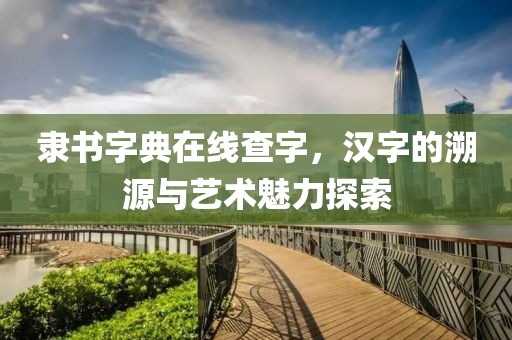 隶书字典在线查字，汉字的溯源与艺术魅力探索
