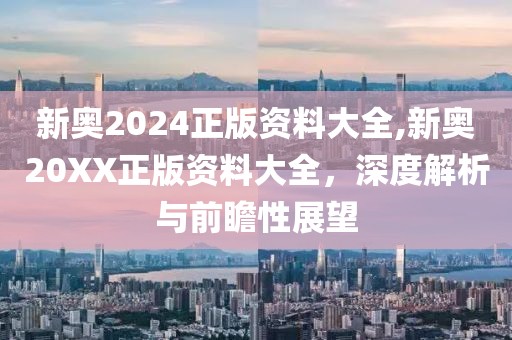 新奥2024正版资料大全,新奥20XX正版资料大全，深度解析与前瞻性展望