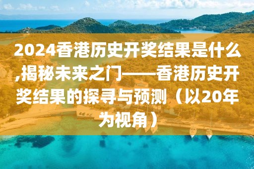 2024香港历史开奖结果是什么,揭秘未来之门——香港历史开奖结果的探寻与预测（以20年为视角）