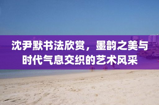 沈尹默书法欣赏，墨韵之美与时代气息交织的艺术风采
