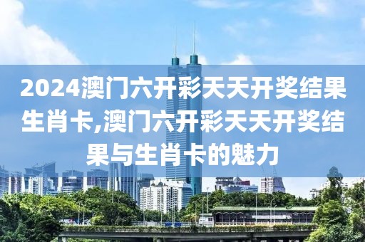 2024澳门六开彩天天开奖结果生肖卡,澳门六开彩天天开奖结果与生肖卡的魅力