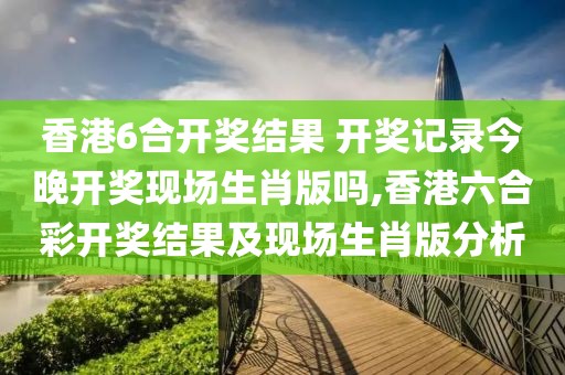 香港6合开奖结果 开奖记录今晚开奖现场生肖版吗,香港六合彩开奖结果及现场生肖版分析
