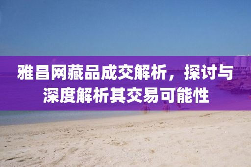 雅昌网藏品成交解析，探讨与深度解析其交易可能性