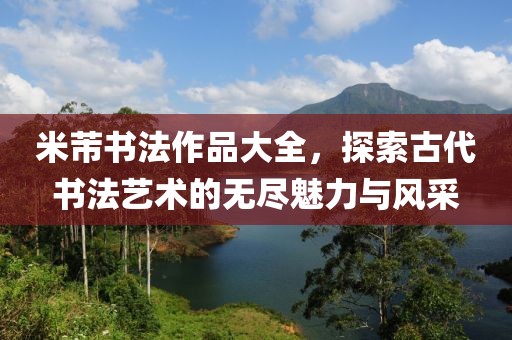 米芾书法作品大全，探索古代书法艺术的无尽魅力与风采
