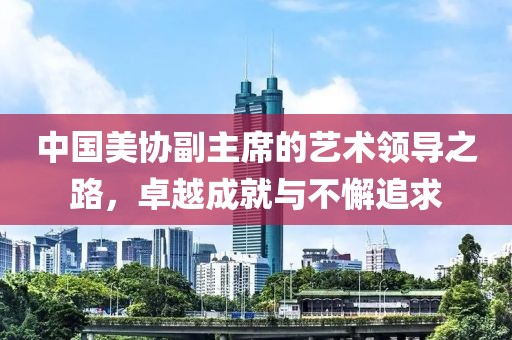 中国美协副主席的艺术领导之路，卓越成就与不懈追求