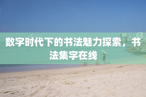 数字时代下的书法魅力探索，书法集字在线