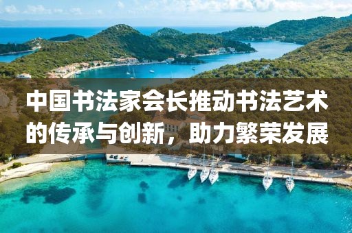 中国书法家会长推动书法艺术的传承与创新，助力繁荣发展