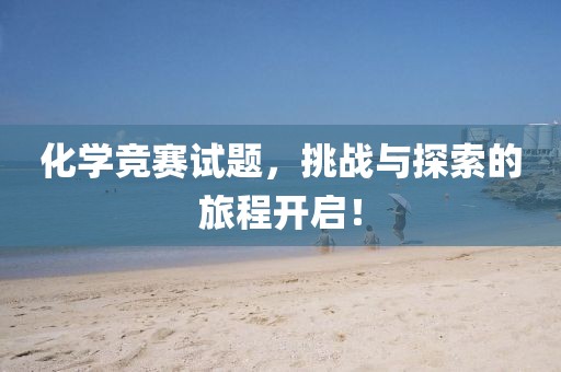 化学竞赛试题，挑战与探索的旅程开启！
