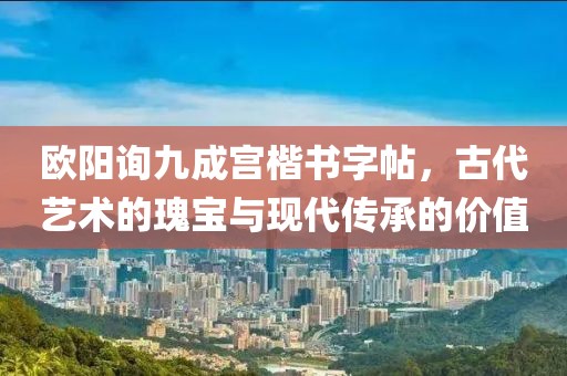 欧阳询九成宫楷书字帖，古代艺术的瑰宝与现代传承的价值