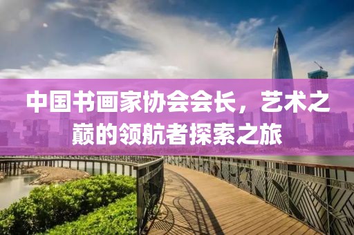 中国书画家协会会长，艺术之巅的领航者探索之旅
